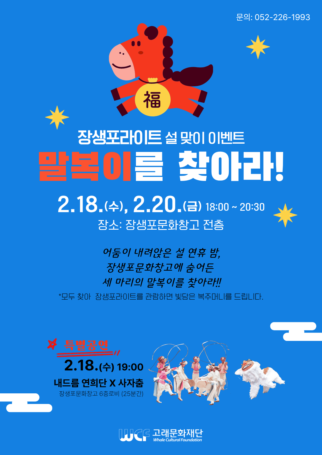 장생포라이트 설 맞이 이벤트 
말복이를 찾아라!
2.18.(수), 2.20.(금) 18:00 ~ 20: 30
장소:장생포문화창고 전층

어둠이 내려앉은 설 연휴 밤, 
장생포문화창고에 숨어든 
세 마리의 말복이를 찾아라!!

*모두 찾아 장생포라이트를 관람하면 빛담은 복주머니를 드립니다.

특별공연 
2.18.(수) 19:00
내드름 연희단 * 사자춤
장생포문화창고 8층 로비 (25분간)

고래문화재단