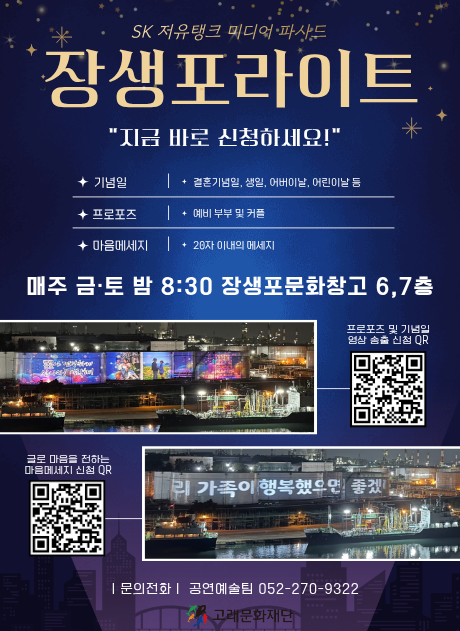 SK 저유탱크 미디어 파사드 장생포라이트
"지금 바로 신청하세요!"

기념일: 결혼기념일, 생일, 어버이날, 어린이날 등
프로포즈 : 예비 부부 및 커플
마음메세지 : 28자 이내의 메세지

매주 금토 밤 7:30 장생포문화창고 6,7층

프로포즈 및 기념일 영상 송출 신청 QR 이미지와 송출된 
글로 마을을 전하는 마음메세지 신청 QR 

문의전화 공연예술팀 052-226-1993

자세히보기